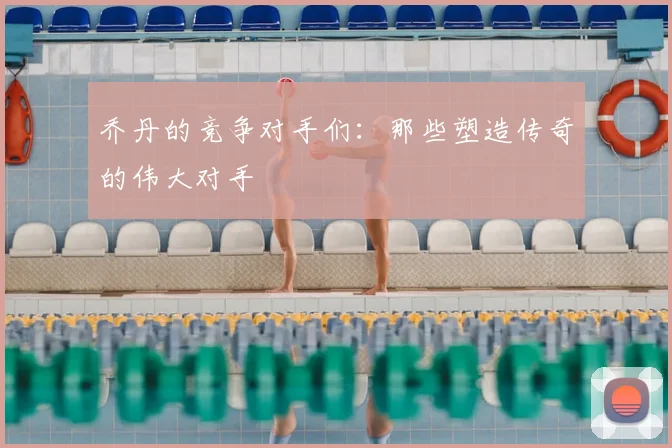 乔丹的竞争对手们:那些塑造传奇的伟大对手