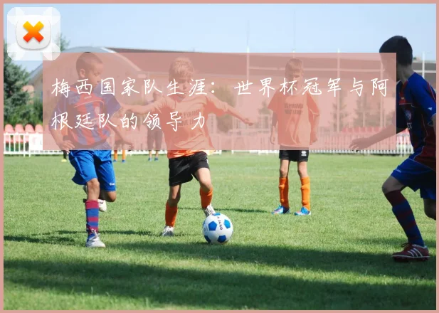 梅西国家队生涯:世界杯冠军与阿根廷队的领导力