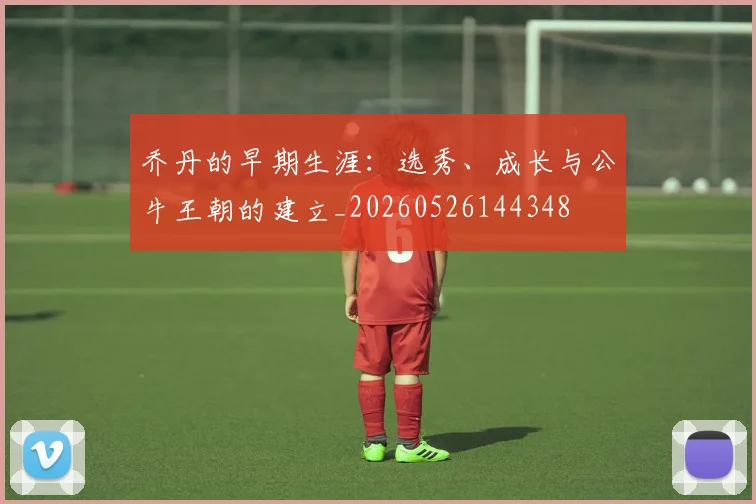 乔丹的早期生涯:选秀、成长与公牛王朝的建立_20260526144348
