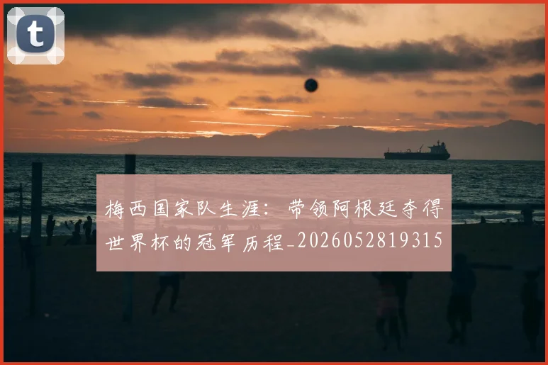 梅西国家队生涯:带领阿根廷夺得世界杯的冠军历程_20260528193155_20260609221707
