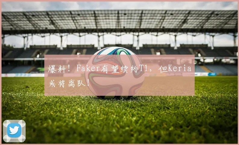 爆料!Faker有望续约T1,但Keria或将离队!