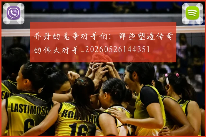 乔丹的竞争对手们:那些塑造传奇的伟大对手_20260526144351