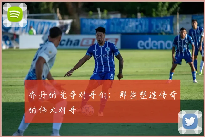 乔丹的竞争对手们:那些塑造传奇的伟大对手
