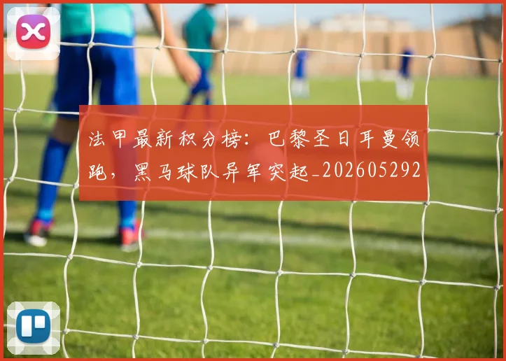 法甲最新积分榜：巴黎圣日耳曼领跑，黑马球队异军突起_20260529200338