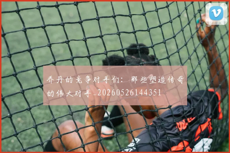 乔丹的竞争对手们:那些塑造传奇的伟大对手_20260526144351